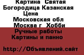 Картина “Святая Богородица Казанская“ › Цена ­ 4 800 - Московская обл., Москва г. Хобби. Ручные работы » Картины и панно   